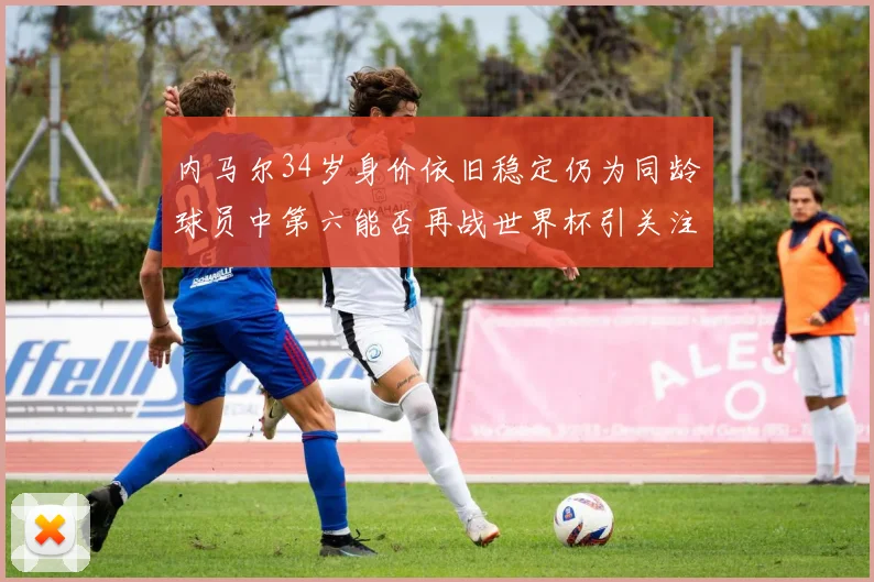 内马尔34岁身价依旧稳定仍为同龄球员中第六能否再战世界杯引关注