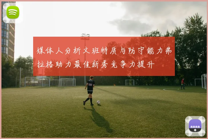 媒体人分析文班特质与防守能力弗拉格助力最佳新秀竞争力提升
