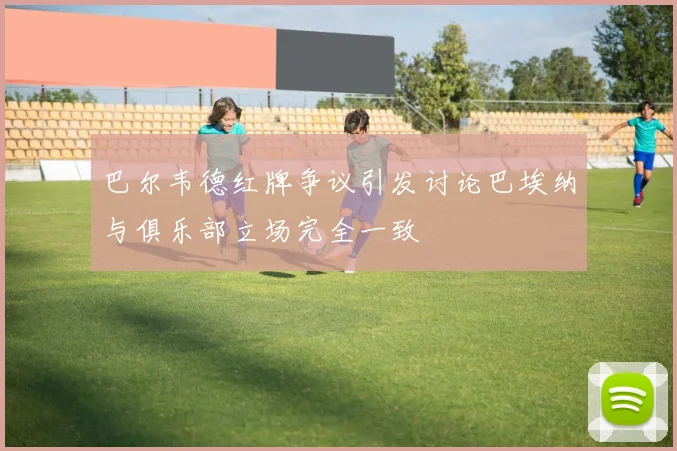 巴尔韦德红牌争议引发讨论巴埃纳与俱乐部立场完全一致