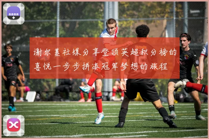 谢尔基社媒分享登顶英超积分榜的喜悦一步步拼凑冠军梦想的旅程