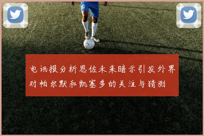 电讯报分析恩佐未来暗示引发外界对帕尔默和凯塞多的关注与猜测