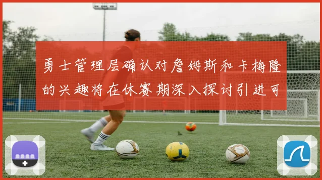勇士管理层确认对詹姆斯和卡梅隆的兴趣将在休赛期深入探讨引进可能性