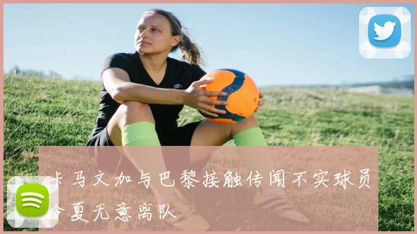 卡马文加与巴黎接触传闻不实球员今夏无意离队