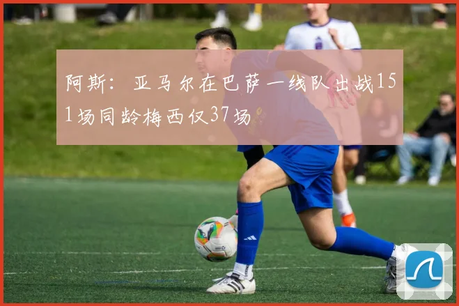 阿斯：亚马尔在巴萨一线队出战151场同龄梅西仅37场