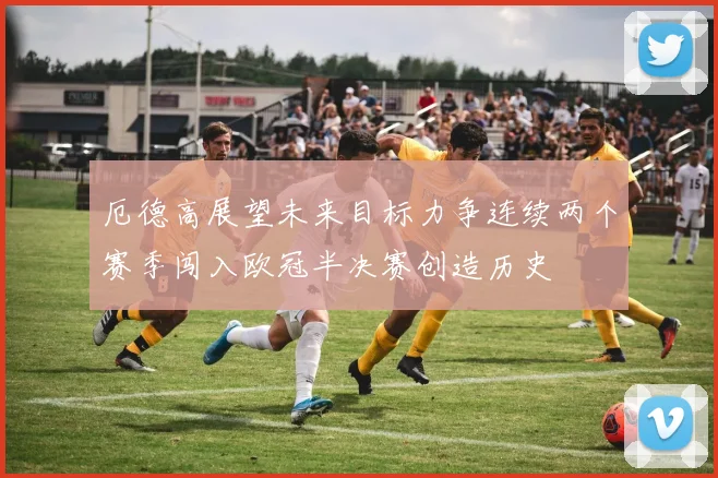厄德高展望未来目标力争连续两个赛季闯入欧冠半决赛创造历史