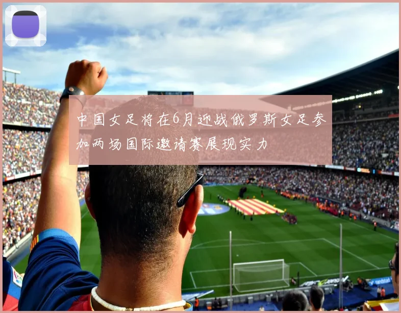 中国女足将在6月迎战俄罗斯女足参加两场国际邀请赛展现实力
