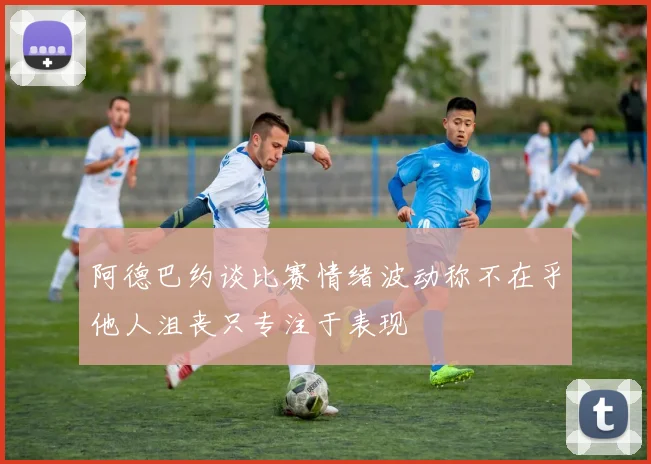 阿德巴约谈比赛情绪波动称不在乎他人沮丧只专注于表现