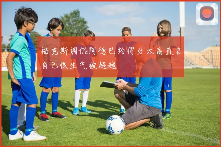 福克斯调侃阿德巴约得分太高直言自己很生气被超越